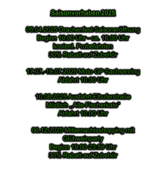 Saisonvorhaben 2025  05.04.2025 Drachenfest Saisonerffnung Beginn 10:00 Uhr - ca. 16:00 Uhr kostenl. Probefahrten 30% Rabatt auf Zubehr  17.07.-19.07.2025 Moto GP Sachsenring Abfahrt 10.00 Uhr  10.08.2025 Ausfahrt Elbuferstrae Mdlich ,,Alte Fischerkate Abfahrt 10.00 Uhr  06.12.2025 Mitternachtsshopping mit  Glhweinparty Beginn 19:00-23:59 Uhr 30% Rabatt auf Zubehr