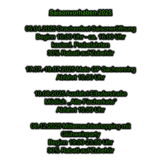 Saisonvorhaben 2025  05.04.2025 Drachenfest Saisonerffnung Beginn 10:00 Uhr - ca. 16:00 Uhr kostenl. Probefahrten 30% Rabatt auf Zubehr  17.07.-19.07.2025 Moto GP Sachsenring Abfahrt 10.00 Uhr  10.08.2025 Ausfahrt Elbuferstrae Mdlich ,,Alte Fischerkate Abfahrt 10.00 Uhr  06.12.2025 Mitternachtsshopping mit  Glhweinparty Beginn 19:00-23:59 Uhr 30% Rabatt auf Zubehr